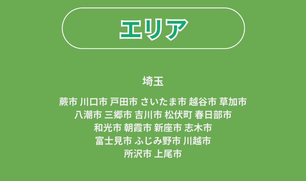 埼玉
蕨市 川口市 戸田市 さいたま市 越谷市 草加市
八潮市 三郷市 吉川市 松伏町 春日部市
和光市 朝霞市 新座市 志木市
富士見市 ふじみ野市 川越市
所沢市 上尾市