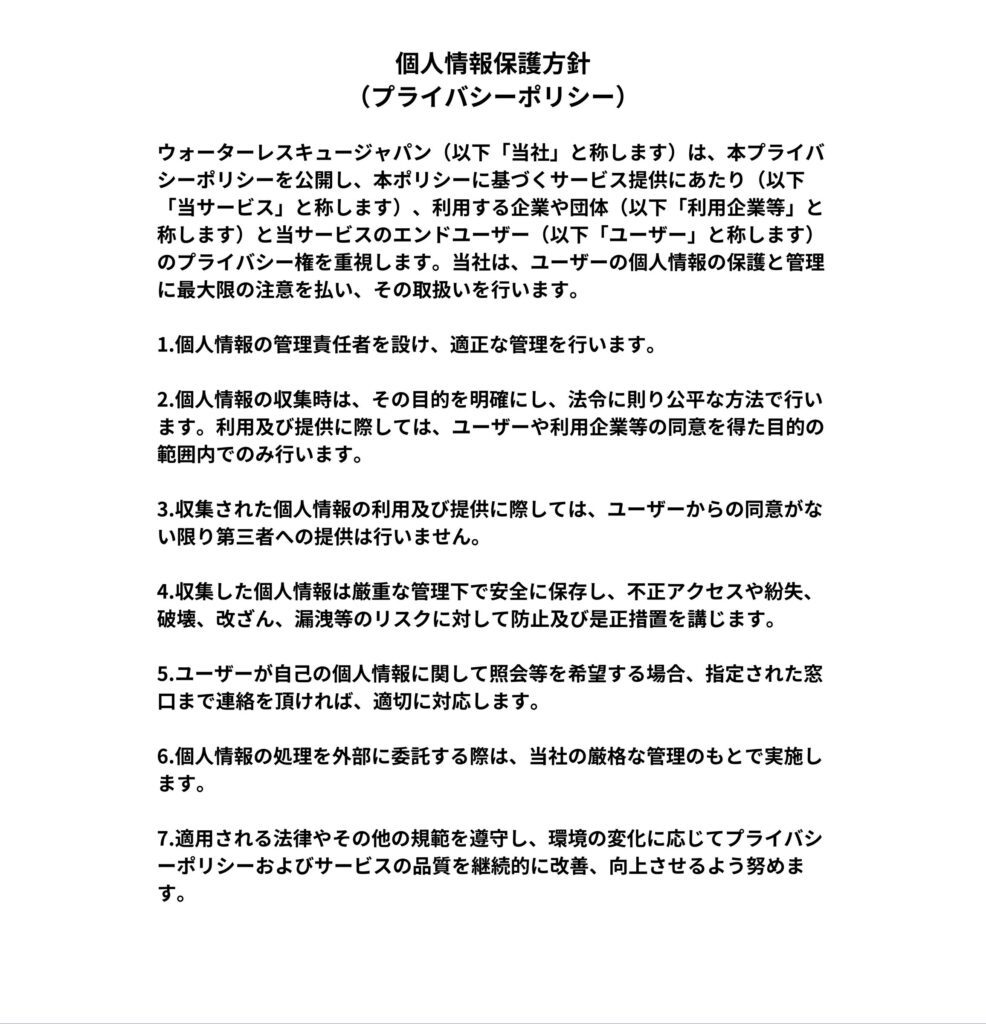 画像には以下のような個人情報保護方針(プライバシーポリシー)が記載されています。  個人情報の取扱いには細心の注意を払い、適正な管理を行います。
個人情報の取得時、その利用目的を明示し、その目的の範囲内でのみ使用します。
個人情報は適切に管理され、第三者に開示または提供することはありません。
個人情報を適切に管理するため、安全対策を講じます。
ユーザーが自らの個人情報に関し、開示・訂正・削除を求めた場合、合理的な範囲で速やかに対応します。
お問い合わせ等における個人情報は、対応に必要な範囲でのみ利用し、事案の処理が完了次第、適切に廃棄します。
個人情報を取り扱う従業員への教育を徹底し、個人の権利に十分なプライバシーを確保します。